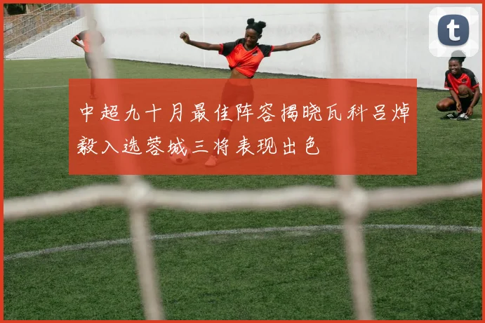 中超九十月最佳阵容揭晓瓦科吕焯毅入选蓉城三将表现出色