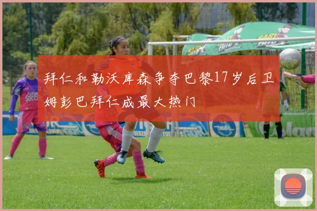 拜仁和勒沃库森争夺巴黎17岁后卫姆彭巴拜仁成最大热门