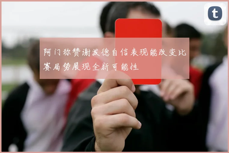 阿门称赞谢泼德自信表现能改变比赛局势展现全新可能性