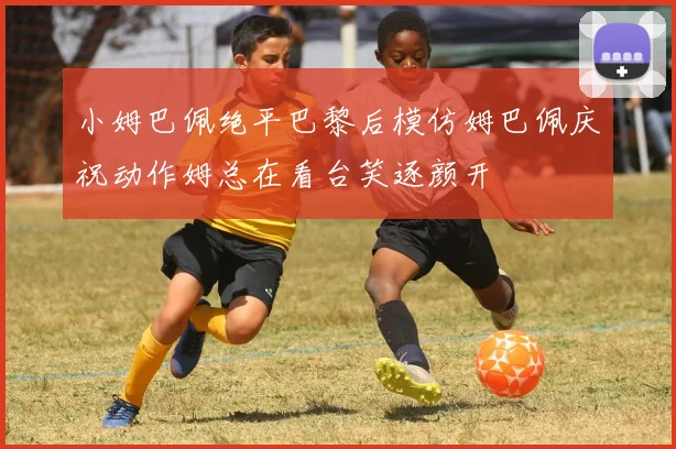 小姆巴佩绝平巴黎后模仿姆巴佩庆祝动作姆总在看台笑逐颜开