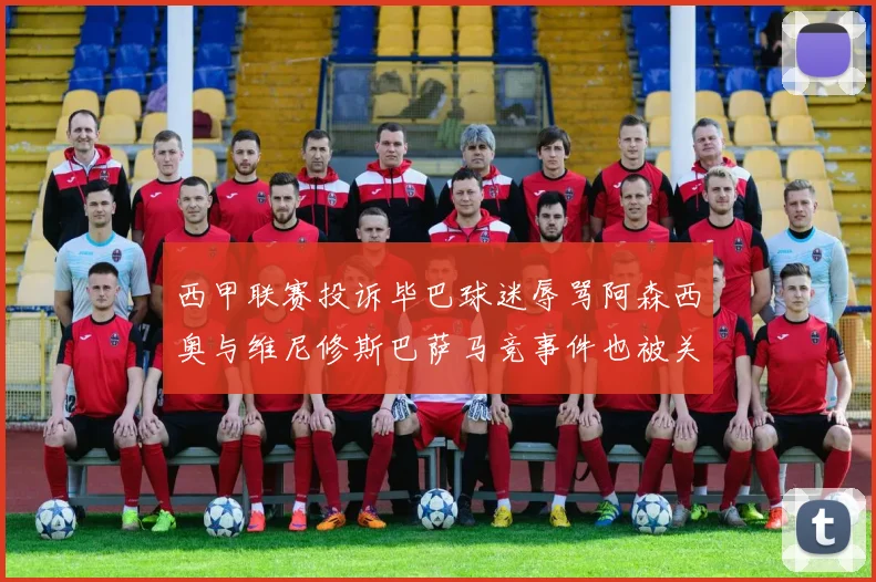 西甲联赛投诉毕巴球迷辱骂阿森西奥与维尼修斯巴萨马竞事件也被关注
