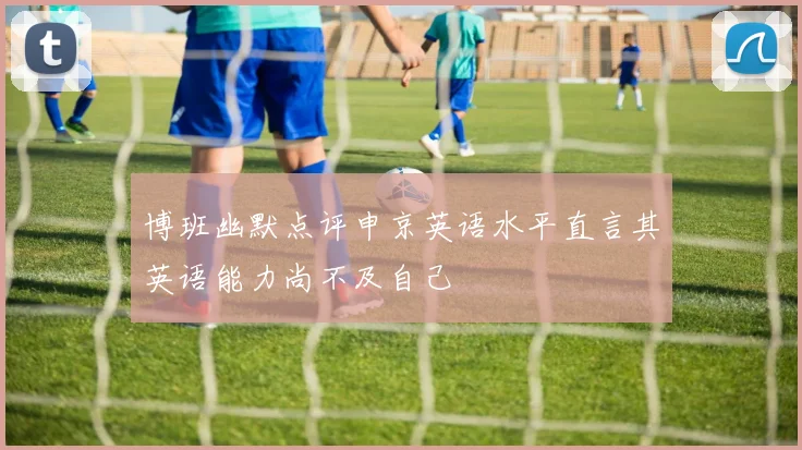 博班幽默点评申京英语水平直言其英语能力尚不及自己