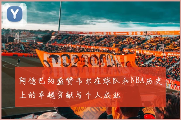 阿德巴约盛赞韦尔在球队和NBA历史上的卓越贡献与个人成就