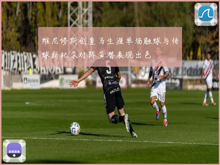 维尼修斯创皇马生涯单场触球与传球新纪录对阵黄潜表现出色