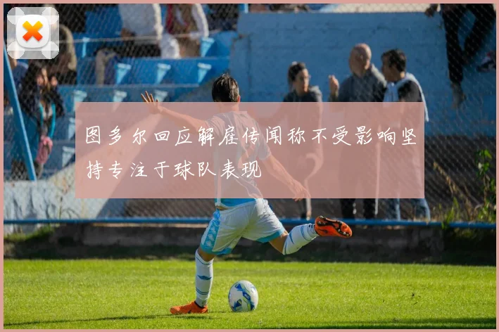 图多尔回应解雇传闻称不受影响坚持专注于球队表现