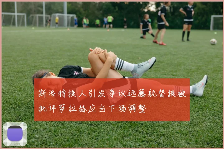 斯洛特换人引发争议远藤航替换被批评萨拉赫应当下场调整