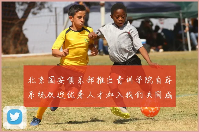 北京国安俱乐部推出青训学院自荐系统欢迎优秀人才加入我们共同成长