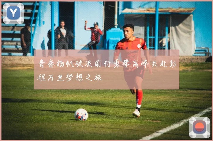 青春扬帆破浪前行勇攀高峰共赴彭程万里梦想之旅