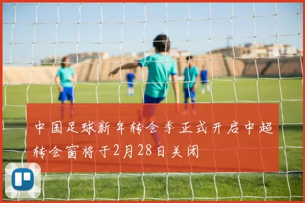 中国足球新年转会季正式开启中超转会窗将于2月28日关闭