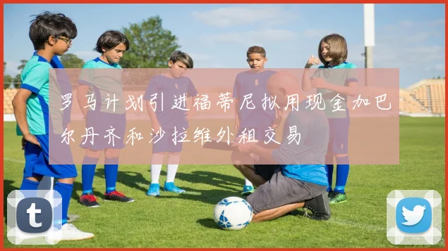 罗马计划引进福蒂尼拟用现金加巴尔丹齐和沙拉维外租交易