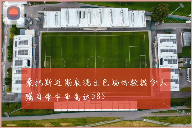 桑托斯近期表现出色场均数据令人瞩目命中率高达585