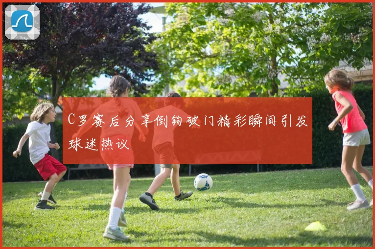 C罗赛后分享倒钩破门精彩瞬间引发球迷热议