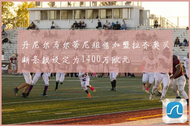 丹尼尔马尔蒂尼租借加盟拉齐奥买断条款设定为1400万欧元