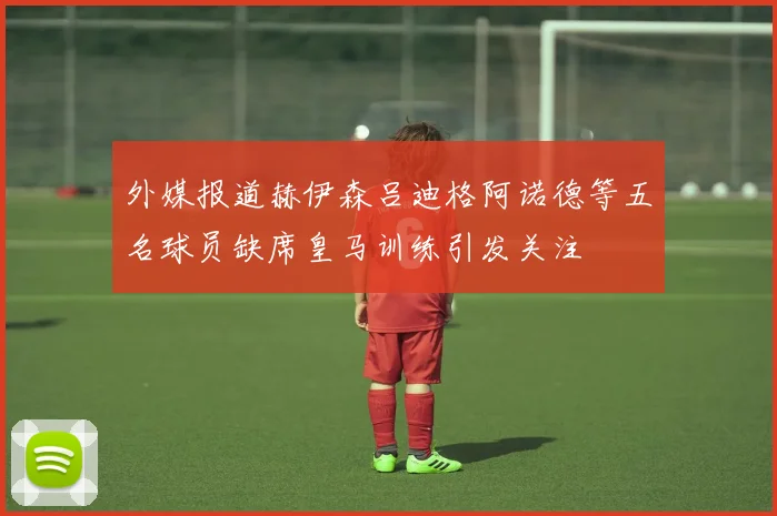 外媒报道赫伊森吕迪格阿诺德等五名球员缺席皇马训练引发关注