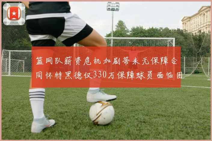 篮网队薪资危机加剧蒂米无保障合同怀特黑德仅330万保障球员面临困境