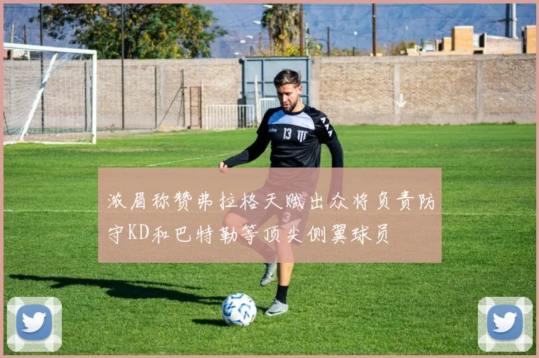 浓眉称赞弗拉格天赋出众将负责防守KD和巴特勒等顶尖侧翼球员