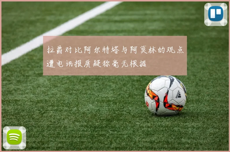 拉爵对比阿尔特塔与阿莫林的观点遭电讯报质疑称毫无根据