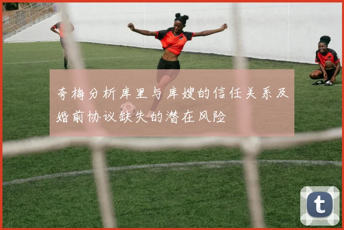 夸梅分析库里与库嫂的信任关系及婚前协议缺失的潜在风险