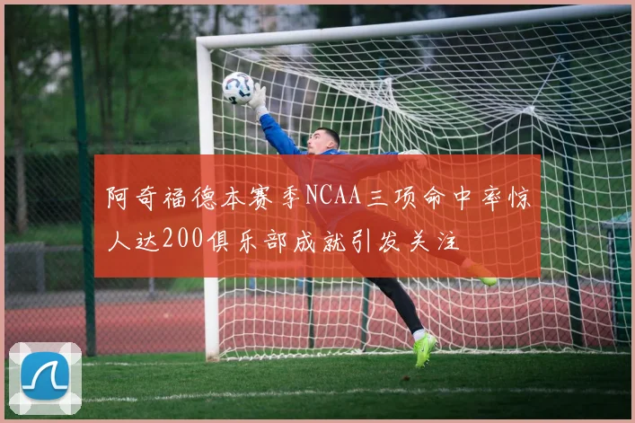 阿奇福德本赛季NCAA三项命中率惊人达200俱乐部成就引发关注
