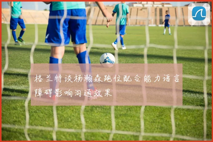 格兰特谈杨瀚森跑位配合能力语言障碍影响沟通效果