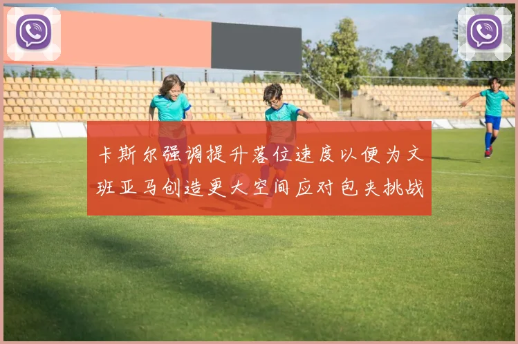 卡斯尔强调提升落位速度以便为文班亚马创造更大空间应对包夹挑战