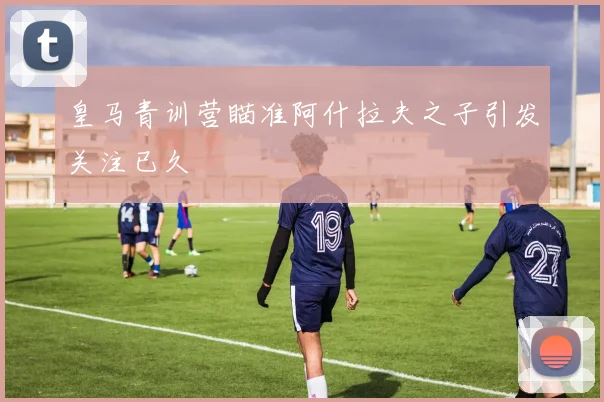 皇马青训营瞄准阿什拉夫之子引发关注已久