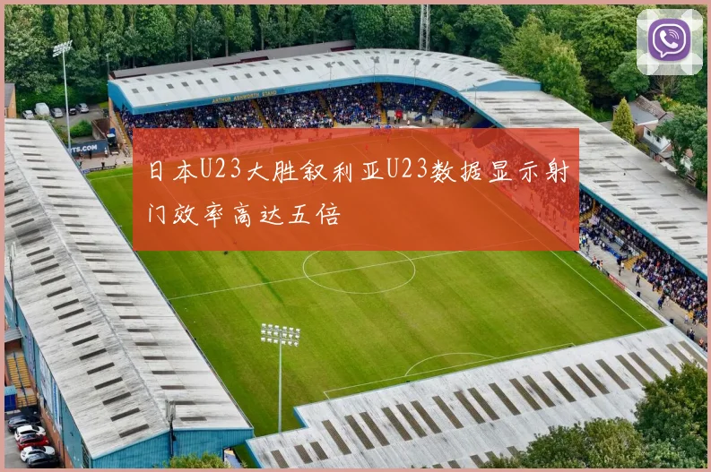 日本U23大胜叙利亚U23数据显示射门效率高达五倍