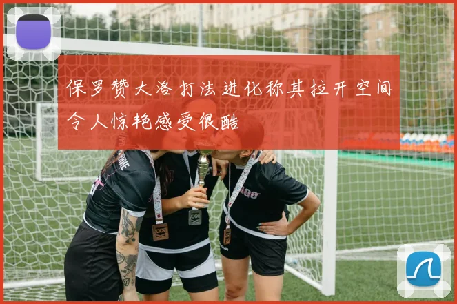 保罗赞大洛打法进化称其拉开空间令人惊艳感受很酷