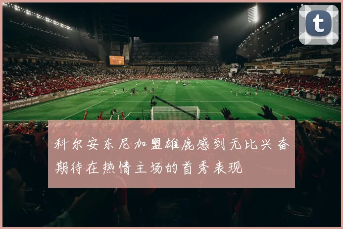 科尔安东尼加盟雄鹿感到无比兴奋期待在热情主场的首秀表现