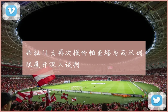 弗拉门戈再次报价帕奎塔与西汉姆联展开深入谈判