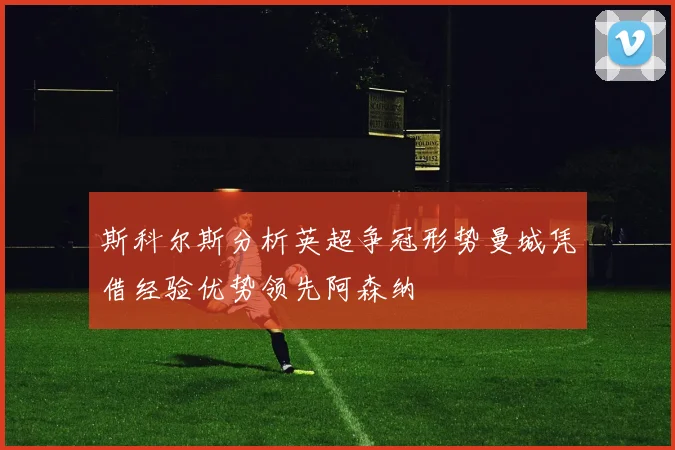 斯科尔斯分析英超争冠形势曼城凭借经验优势领先阿森纳