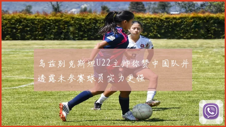 乌兹别克斯坦U22主帅称赞中国队并透露未参赛球员实力更强