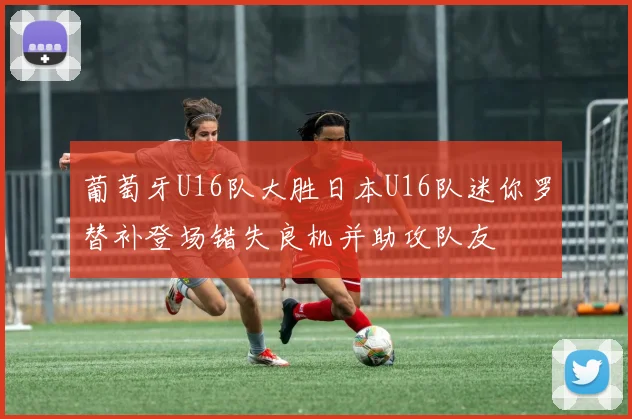 葡萄牙U16队大胜日本U16队迷你罗替补登场错失良机并助攻队友