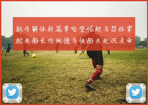 航母解体新篇章哈登崛起马瑟林掌舵老船长伦纳德与快船共赴沉没命运