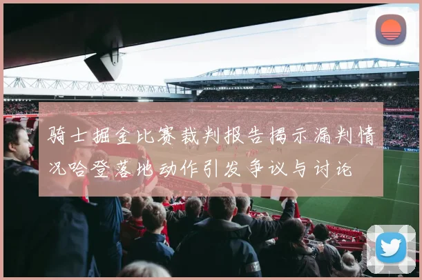 骑士掘金比赛裁判报告揭示漏判情况哈登落地动作引发争议与讨论