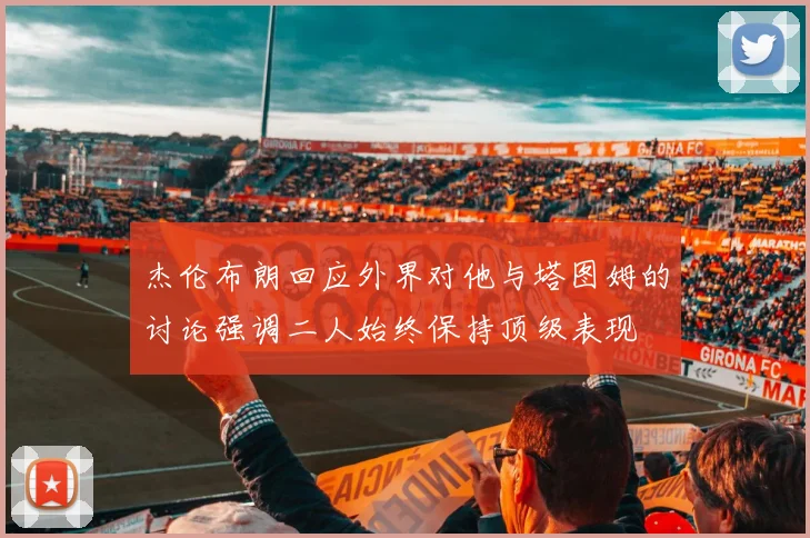 杰伦布朗回应外界对他与塔图姆的讨论强调二人始终保持顶级表现